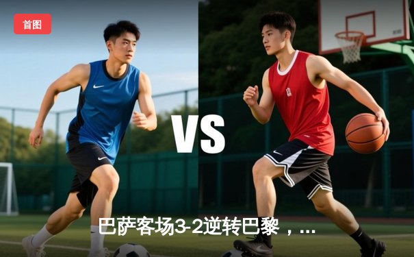 巴萨客场3-2逆转巴黎，梅西两射一传闪耀欧冠四分之一决赛