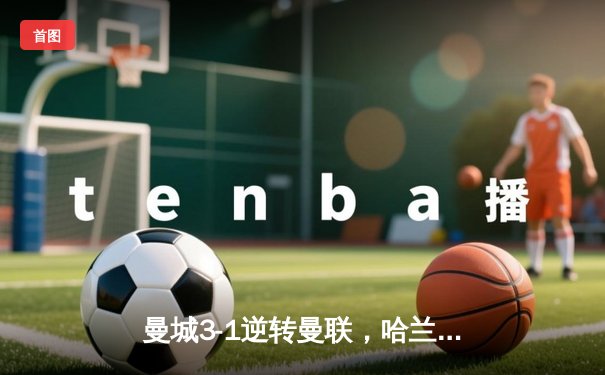 曼城3-1逆转曼联，哈兰德帽子戏法主宰曼市德比