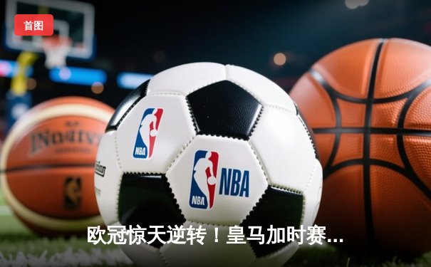 欧冠惊天逆转！皇马加时赛3-2绝杀拜仁，维尼修斯传射本泽马戴帽