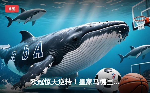 欧冠惊天逆转！皇家马德里补时连入两球3-2绝杀拜仁慕尼黑